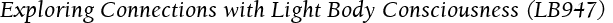 Exploring Connections with Light Body Consciousness (LB947)