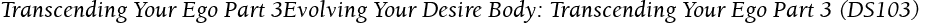 Transcending Your Ego Part 3Evolving Your Desire Body: Transcending Your Ego Part 3 (DS103)